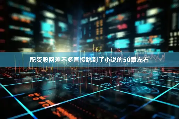 配资股网差不多直接跳到了小说的50章左右