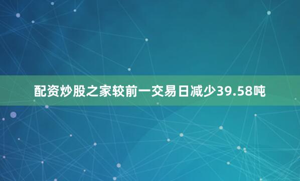 配资炒股之家较前一交易日减少39.58吨