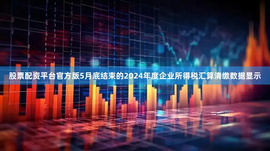 股票配资平台官方版5月底结束的2024年度企业所得税汇算清缴数据显示