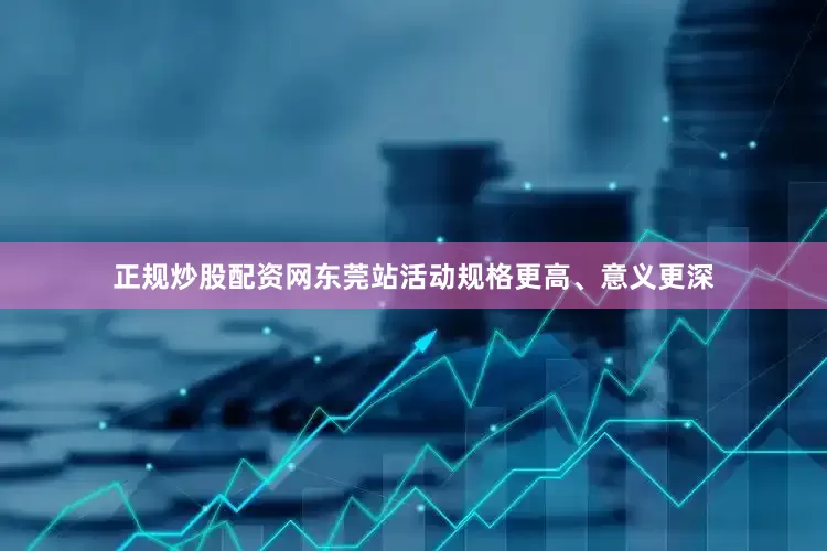 正规炒股配资网东莞站活动规格更高、意义更深
